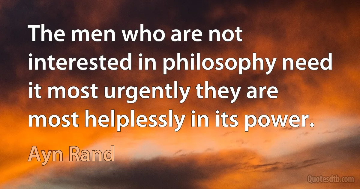 The men who are not interested in philosophy need it most urgently they are most helplessly in its power. (Ayn Rand)