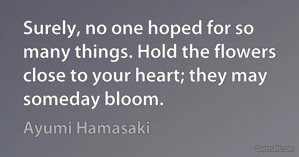 Surely, no one hoped for so many things. Hold the flowers close to your heart; they may someday bloom. (Ayumi Hamasaki)