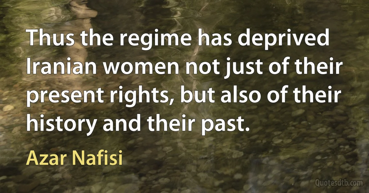 Thus the regime has deprived Iranian women not just of their present rights, but also of their history and their past. (Azar Nafisi)