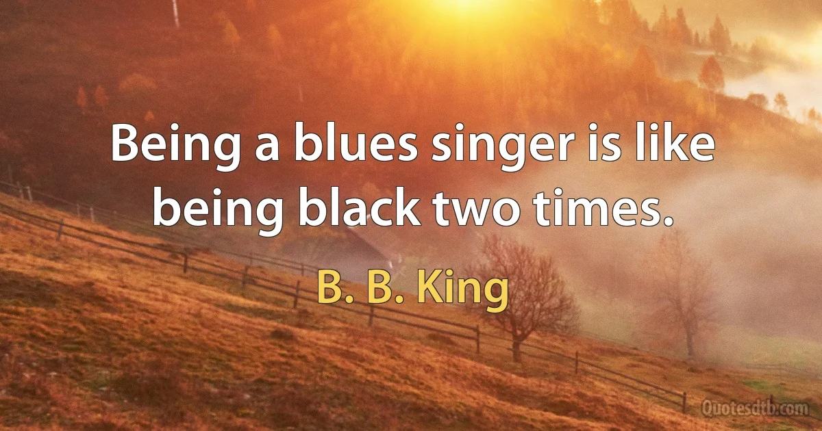 Being a blues singer is like being black two times. (B. B. King)