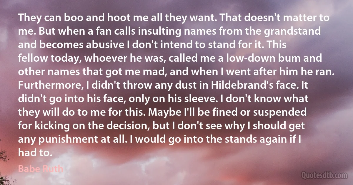 They can boo and hoot me all they want. That doesn't matter to me. But when a fan calls insulting names from the grandstand and becomes abusive I don't intend to stand for it. This fellow today, whoever he was, called me a low-down bum and other names that got me mad, and when I went after him he ran. Furthermore, I didn't throw any dust in Hildebrand's face. It didn't go into his face, only on his sleeve. I don't know what they will do to me for this. Maybe I'll be fined or suspended for kicking on the decision, but I don't see why I should get any punishment at all. I would go into the stands again if I had to. (Babe Ruth)