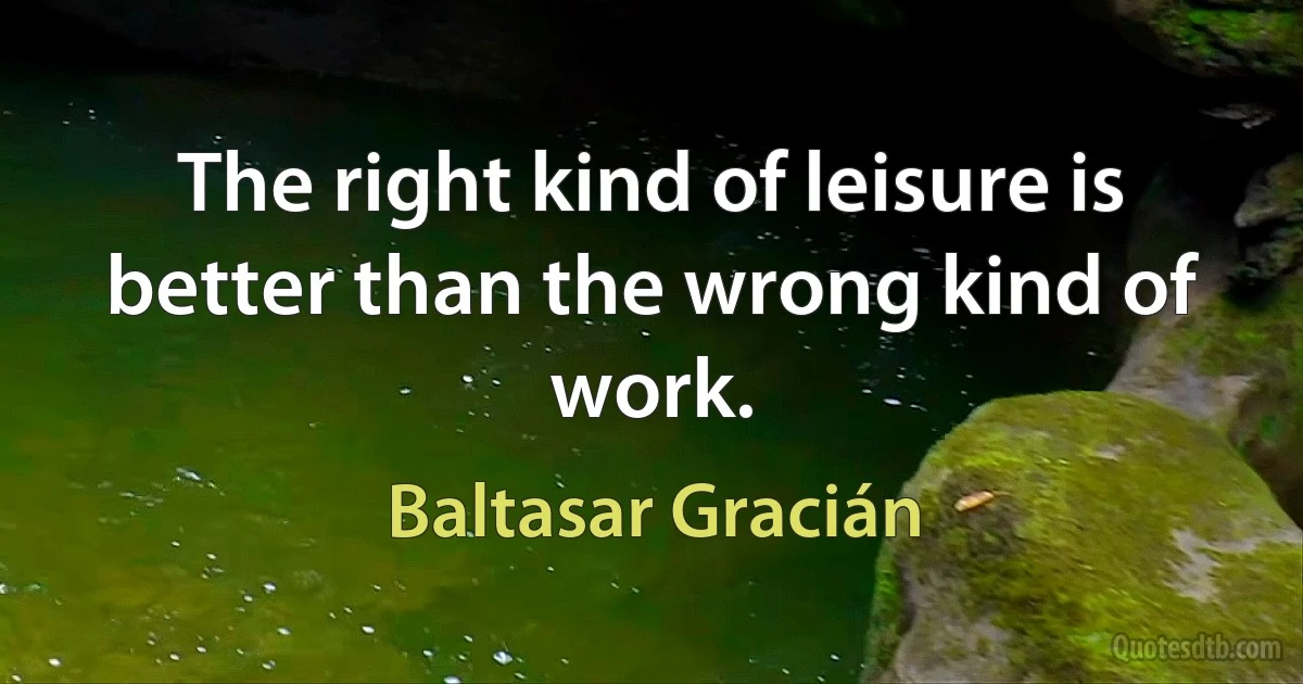 The right kind of leisure is better than the wrong kind of work. (Baltasar Gracián)