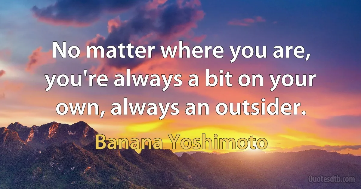 No matter where you are, you're always a bit on your own, always an outsider. (Banana Yoshimoto)