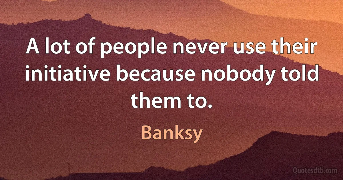 A lot of people never use their initiative because nobody told them to. (Banksy)