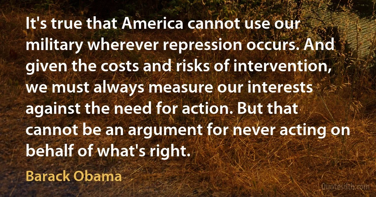 It's true that America cannot use our military wherever repression occurs. And given the costs and risks of intervention, we must always measure our interests against the need for action. But that cannot be an argument for never acting on behalf of what's right. (Barack Obama)