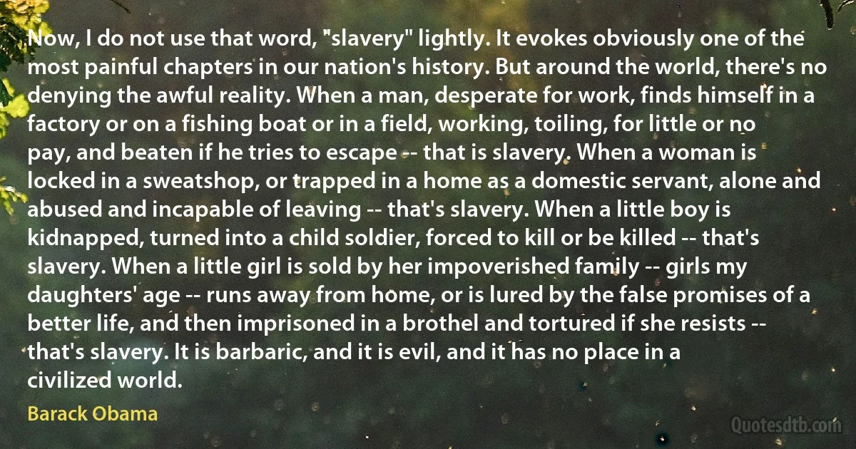 Now, I do not use that word, "slavery" lightly. It evokes obviously one of the most painful chapters in our nation's history. But around the world, there's no denying the awful reality. When a man, desperate for work, finds himself in a factory or on a fishing boat or in a field, working, toiling, for little or no pay, and beaten if he tries to escape -- that is slavery. When a woman is locked in a sweatshop, or trapped in a home as a domestic servant, alone and abused and incapable of leaving -- that's slavery. When a little boy is kidnapped, turned into a child soldier, forced to kill or be killed -- that's slavery. When a little girl is sold by her impoverished family -- girls my daughters' age -- runs away from home, or is lured by the false promises of a better life, and then imprisoned in a brothel and tortured if she resists -- that's slavery. It is barbaric, and it is evil, and it has no place in a civilized world. (Barack Obama)