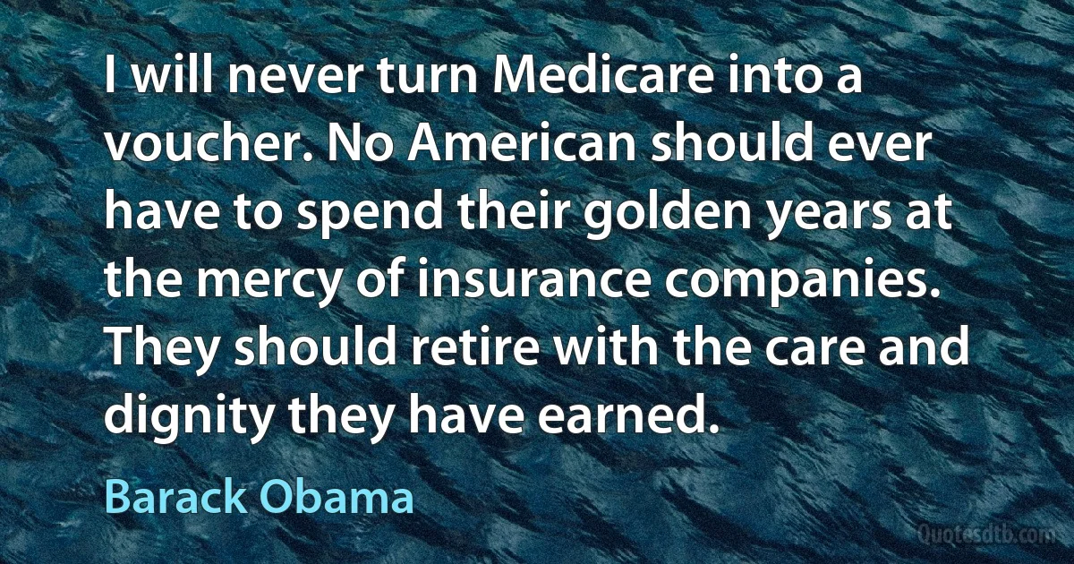 I will never turn Medicare into a voucher. No American should ever have to spend their golden years at the mercy of insurance companies. They should retire with the care and dignity they have earned. (Barack Obama)