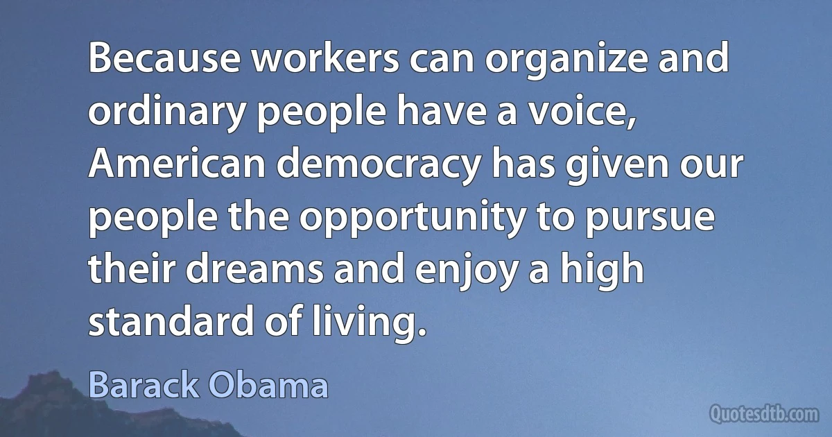 Because workers can organize and ordinary people have a voice, American democracy has given our people the opportunity to pursue their dreams and enjoy a high standard of living. (Barack Obama)