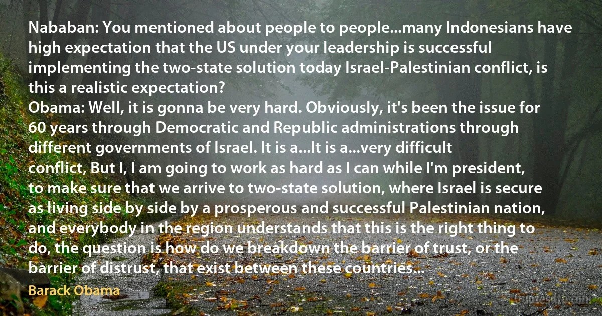 Nababan: You mentioned about people to people...many Indonesians have high expectation that the US under your leadership is successful implementing the two-state solution today Israel-Palestinian conflict, is this a realistic expectation?
Obama: Well, it is gonna be very hard. Obviously, it's been the issue for 60 years through Democratic and Republic administrations through different governments of Israel. It is a...It is a...very difficult conflict, But I, I am going to work as hard as I can while I'm president, to make sure that we arrive to two-state solution, where Israel is secure as living side by side by a prosperous and successful Palestinian nation, and everybody in the region understands that this is the right thing to do, the question is how do we breakdown the barrier of trust, or the barrier of distrust, that exist between these countries... (Barack Obama)