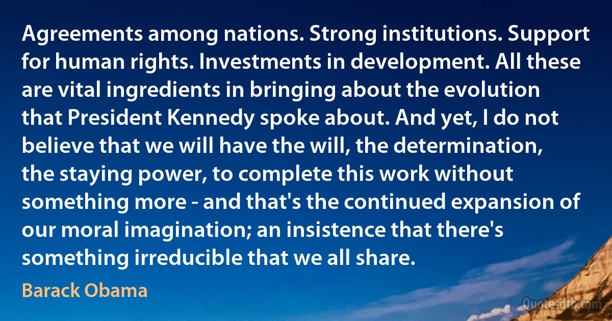 Agreements among nations. Strong institutions. Support for human rights. Investments in development. All these are vital ingredients in bringing about the evolution that President Kennedy spoke about. And yet, I do not believe that we will have the will, the determination, the staying power, to complete this work without something more - and that's the continued expansion of our moral imagination; an insistence that there's something irreducible that we all share. (Barack Obama)