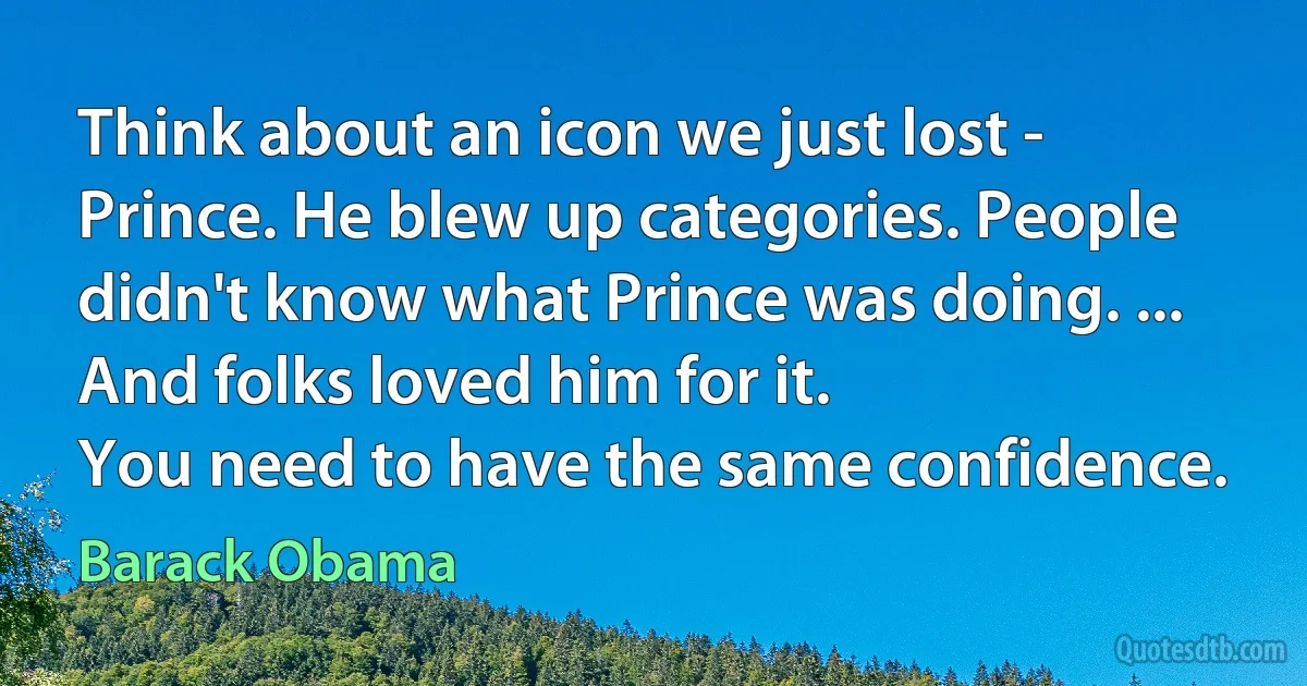 Think about an icon we just lost - Prince. He blew up categories. People didn't know what Prince was doing. ... And folks loved him for it.
You need to have the same confidence. (Barack Obama)