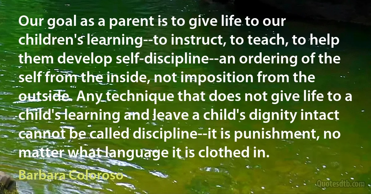 Our goal as a parent is to give life to our children's learning--to instruct, to teach, to help them develop self-discipline--an ordering of the self from the inside, not imposition from the outside. Any technique that does not give life to a child's learning and leave a child's dignity intact cannot be called discipline--it is punishment, no matter what language it is clothed in. (Barbara Coloroso)