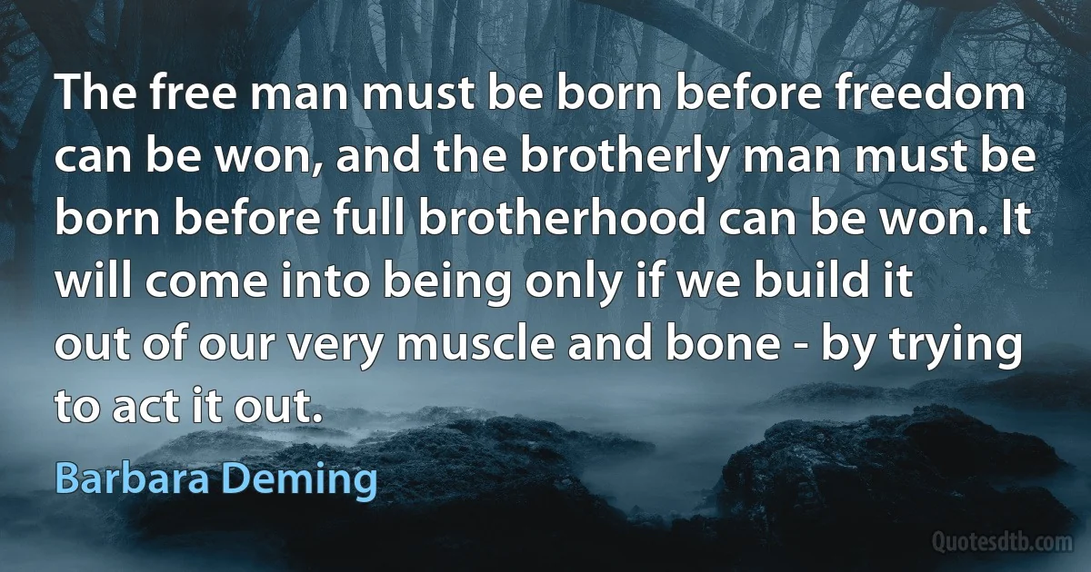 The free man must be born before freedom can be won, and the brotherly man must be born before full brotherhood can be won. It will come into being only if we build it out of our very muscle and bone - by trying to act it out. (Barbara Deming)