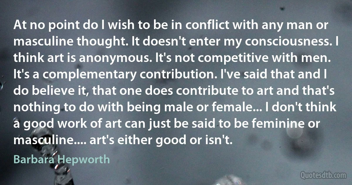 At no point do I wish to be in conflict with any man or masculine thought. It doesn't enter my consciousness. I think art is anonymous. It's not competitive with men. It's a complementary contribution. I've said that and I do believe it, that one does contribute to art and that's nothing to do with being male or female... I don't think a good work of art can just be said to be feminine or masculine.... art's either good or isn't. (Barbara Hepworth)