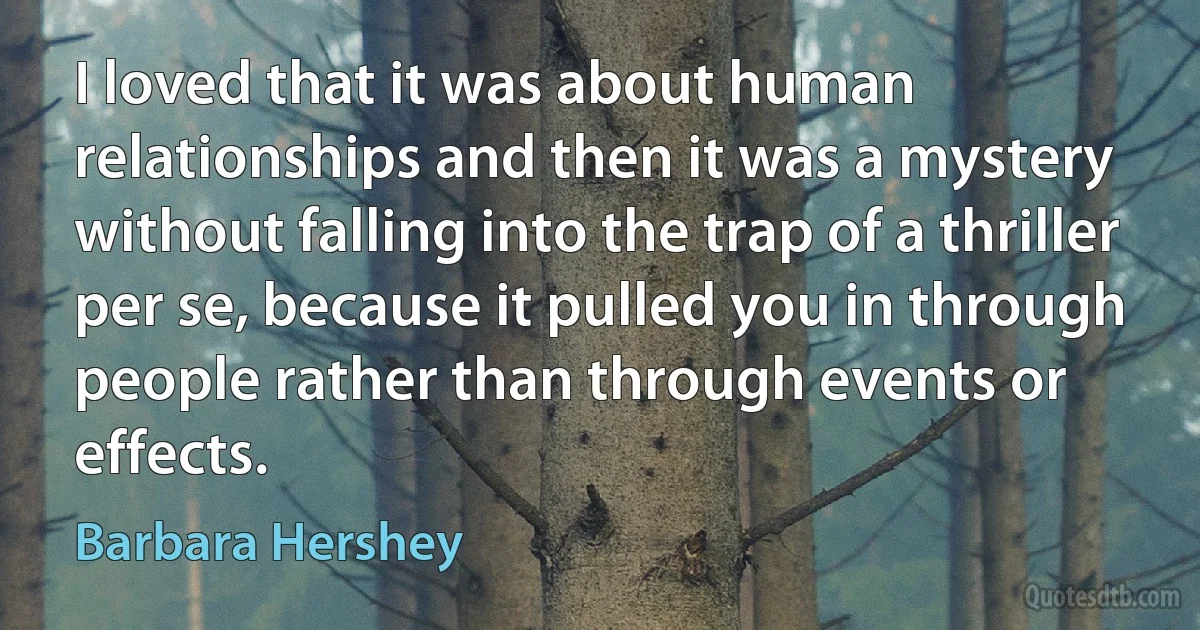 I loved that it was about human relationships and then it was a mystery without falling into the trap of a thriller per se, because it pulled you in through people rather than through events or effects. (Barbara Hershey)