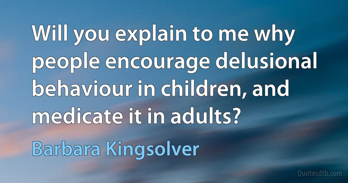 Will you explain to me why people encourage delusional behaviour in children, and medicate it in adults? (Barbara Kingsolver)