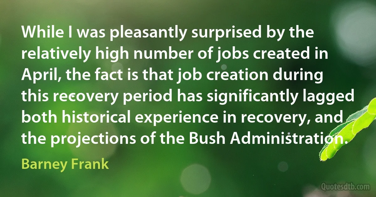 While I was pleasantly surprised by the relatively high number of jobs created in April, the fact is that job creation during this recovery period has significantly lagged both historical experience in recovery, and the projections of the Bush Administration. (Barney Frank)