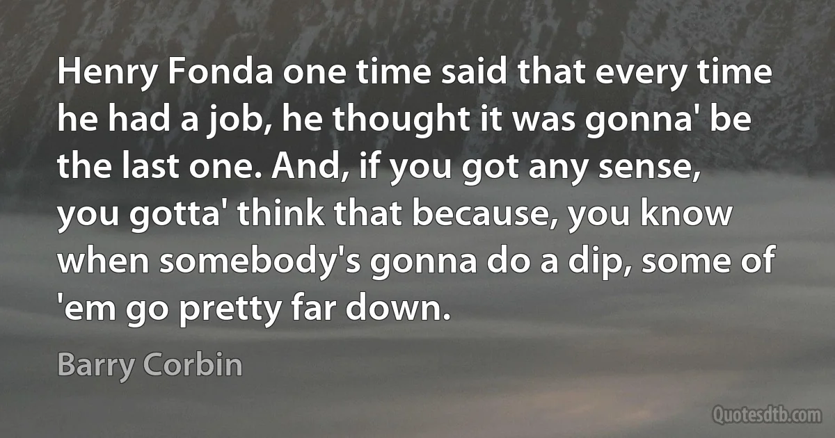 Henry Fonda one time said that every time he had a job, he thought it was gonna' be the last one. And, if you got any sense, you gotta' think that because, you know when somebody's gonna do a dip, some of 'em go pretty far down. (Barry Corbin)