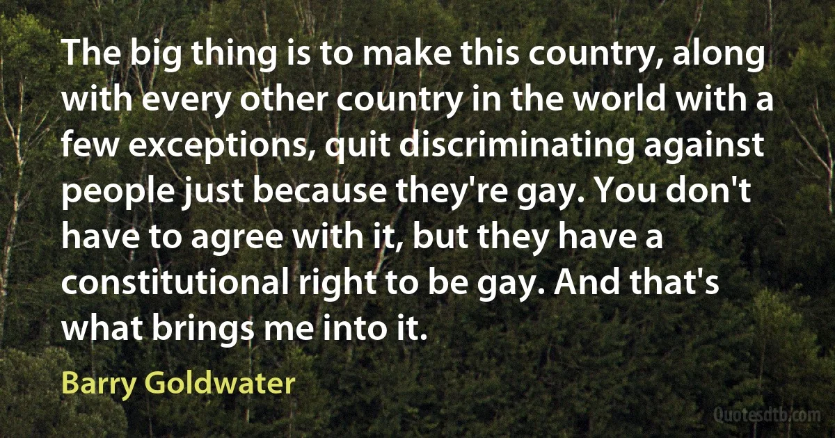 The big thing is to make this country, along with every other country in the world with a few exceptions, quit discriminating against people just because they're gay. You don't have to agree with it, but they have a constitutional right to be gay. And that's what brings me into it. (Barry Goldwater)