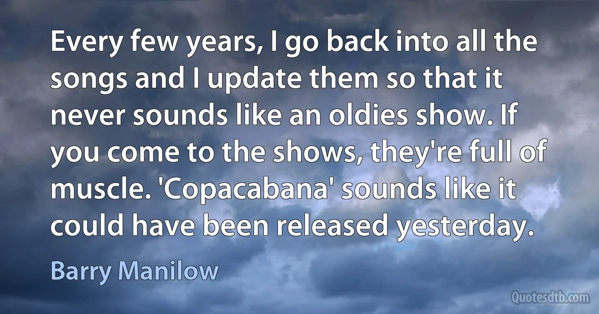 Every few years, I go back into all the songs and I update them so that it never sounds like an oldies show. If you come to the shows, they're full of muscle. 'Copacabana' sounds like it could have been released yesterday. (Barry Manilow)