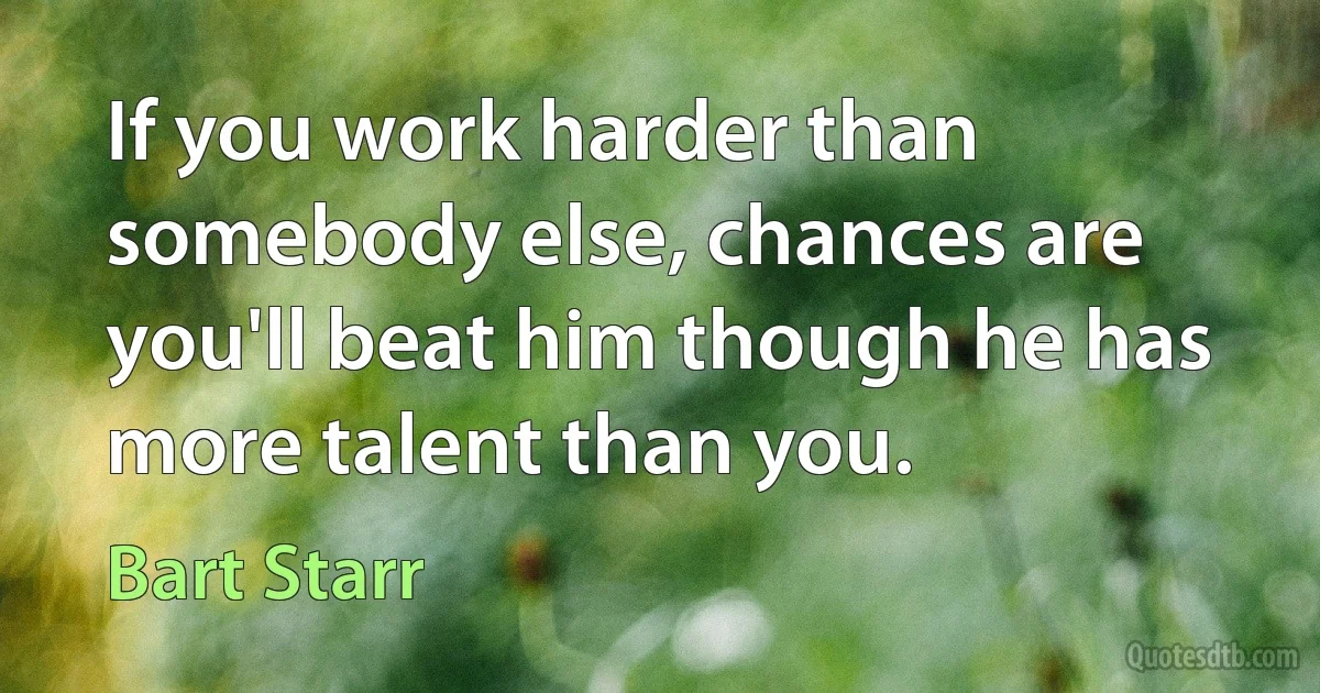 If you work harder than somebody else, chances are you'll beat him though he has more talent than you. (Bart Starr)