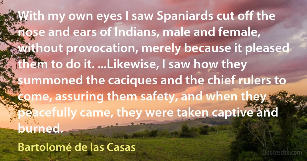 With my own eyes I saw Spaniards cut off the nose and ears of Indians, male and female, without provocation, merely because it pleased them to do it. ...Likewise, I saw how they summoned the caciques and the chief rulers to come, assuring them safety, and when they peacefully came, they were taken captive and burned. (Bartolomé de las Casas)