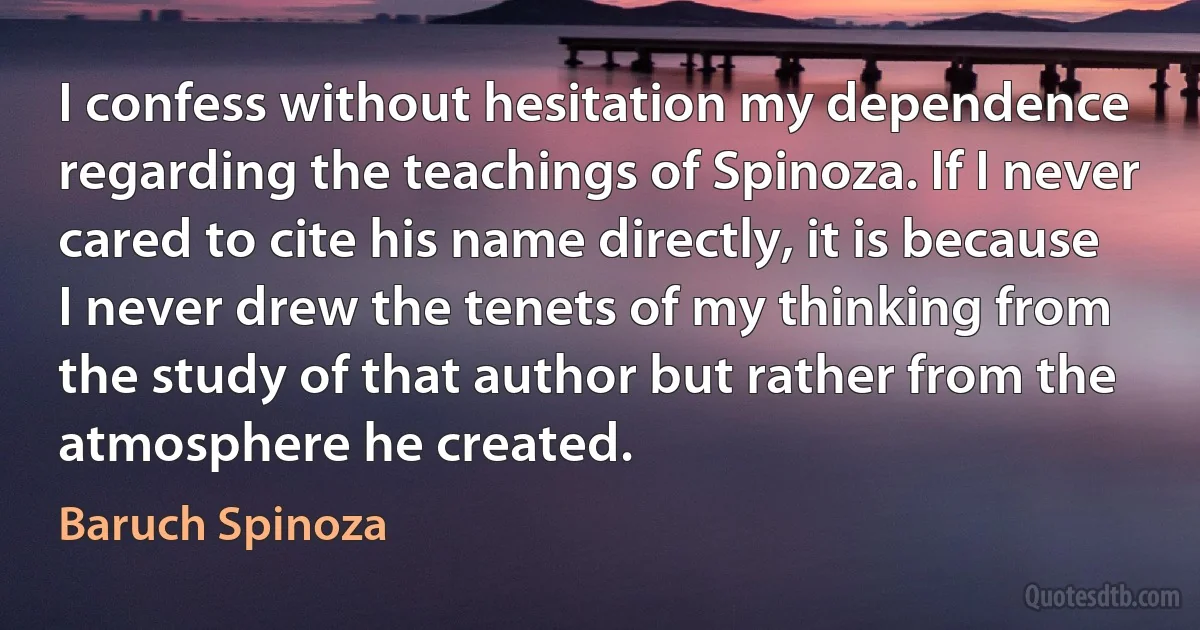 I confess without hesitation my dependence regarding the teachings of Spinoza. If I never cared to cite his name directly, it is because I never drew the tenets of my thinking from the study of that author but rather from the atmosphere he created. (Baruch Spinoza)