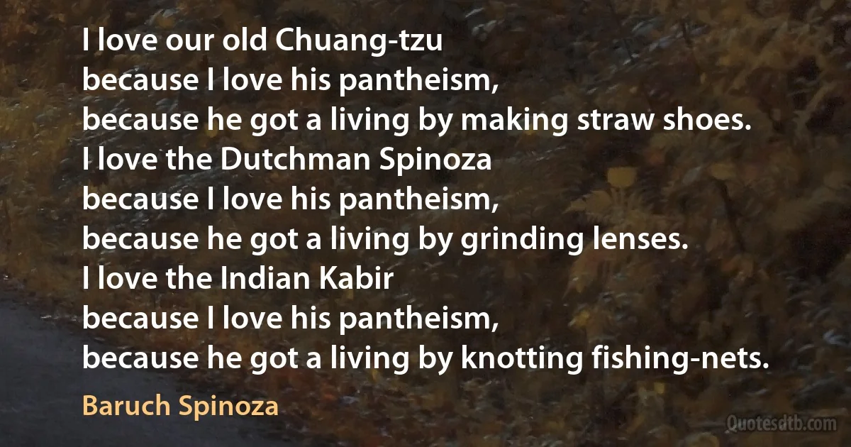 I love our old Chuang-tzu
because I love his pantheism,
because he got a living by making straw shoes.
I love the Dutchman Spinoza
because I love his pantheism,
because he got a living by grinding lenses.
I love the Indian Kabir
because I love his pantheism,
because he got a living by knotting fishing-nets. (Baruch Spinoza)