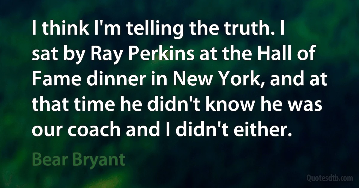 I think I'm telling the truth. I sat by Ray Perkins at the Hall of Fame dinner in New York, and at that time he didn't know he was our coach and I didn't either. (Bear Bryant)