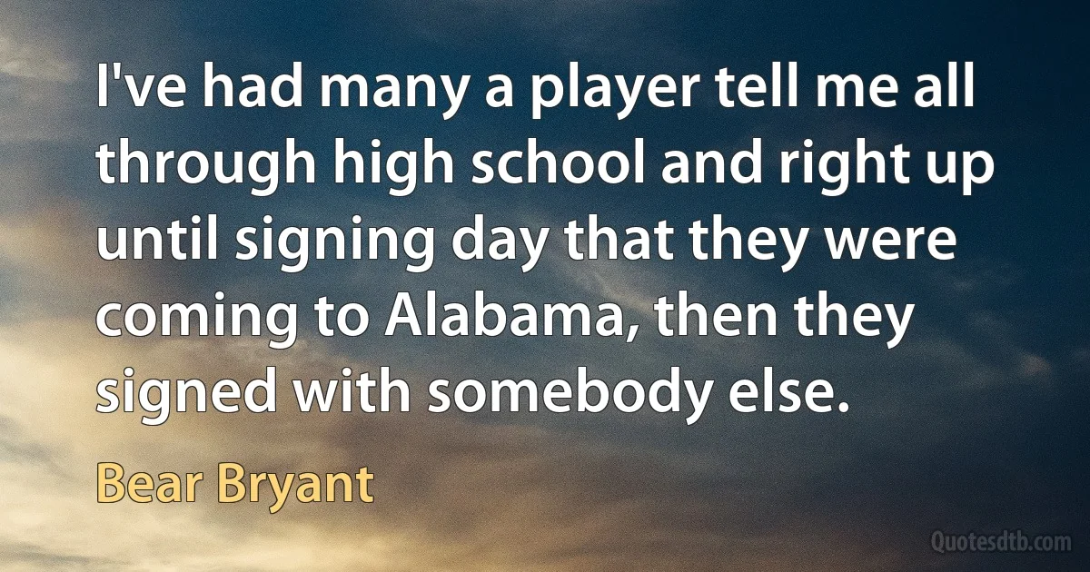 I've had many a player tell me all through high school and right up until signing day that they were coming to Alabama, then they signed with somebody else. (Bear Bryant)