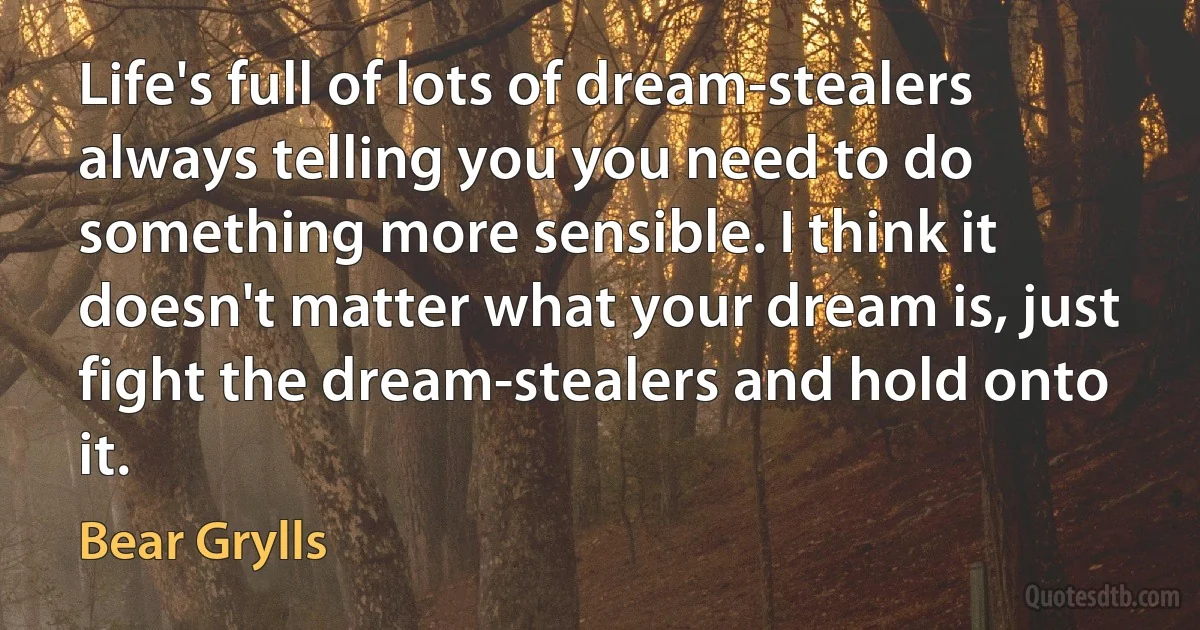 Life's full of lots of dream-stealers always telling you you need to do something more sensible. I think it doesn't matter what your dream is, just fight the dream-stealers and hold onto it. (Bear Grylls)