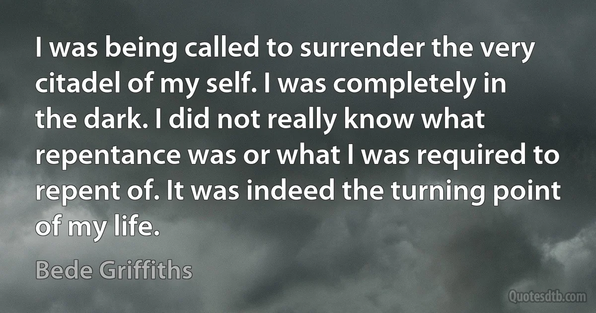 I was being called to surrender the very citadel of my self. I was completely in the dark. I did not really know what repentance was or what I was required to repent of. It was indeed the turning point of my life. (Bede Griffiths)