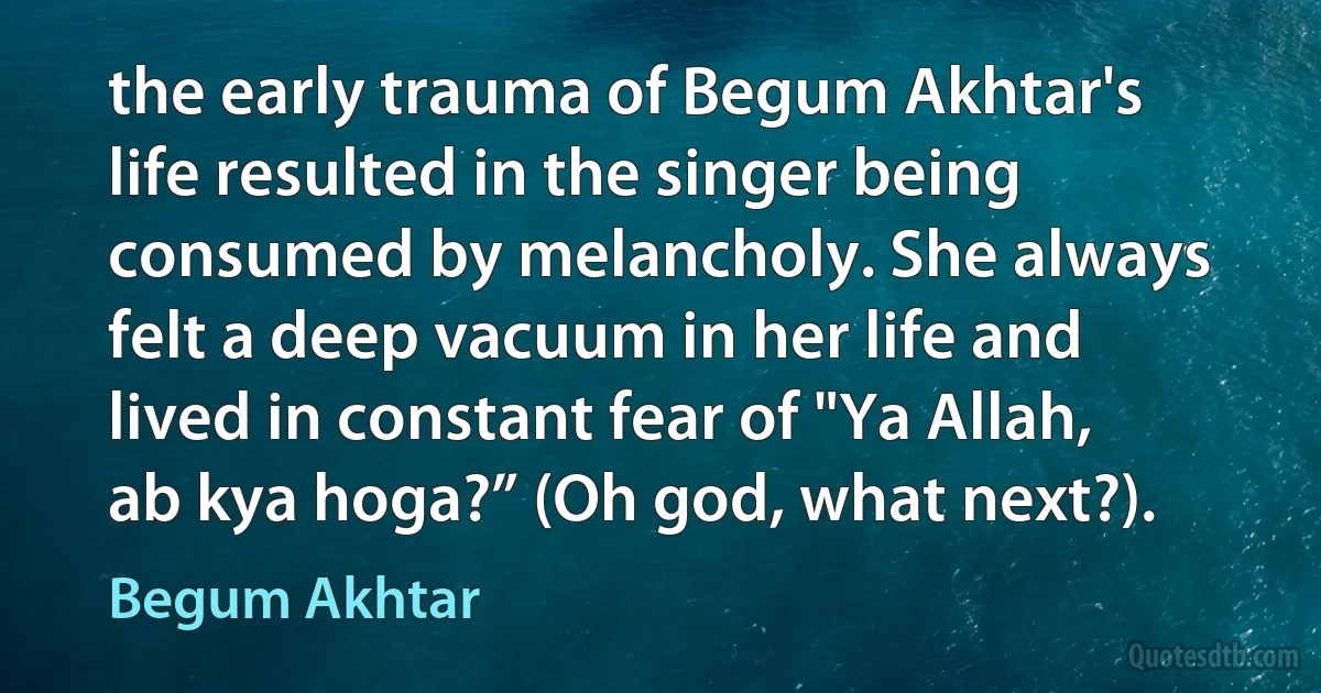 the early trauma of Begum Akhtar's life resulted in the singer being consumed by melancholy. She always felt a deep vacuum in her life and lived in constant fear of "Ya Allah, ab kya hoga?” (Oh god, what next?). (Begum Akhtar)