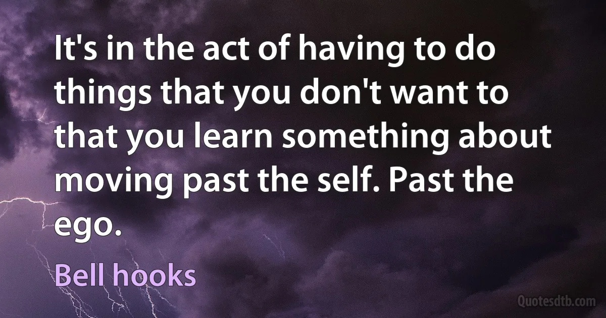 It's in the act of having to do things that you don't want to that you learn something about moving past the self. Past the ego. (Bell hooks)