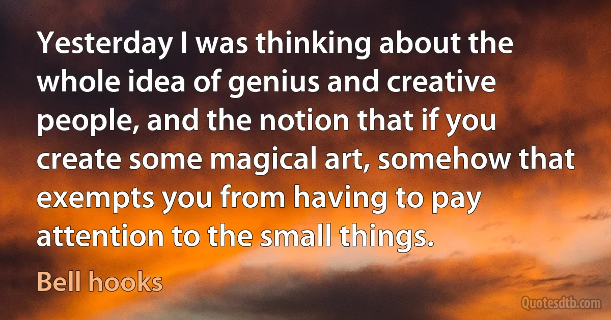 Yesterday I was thinking about the whole idea of genius and creative people, and the notion that if you create some magical art, somehow that exempts you from having to pay attention to the small things. (Bell hooks)