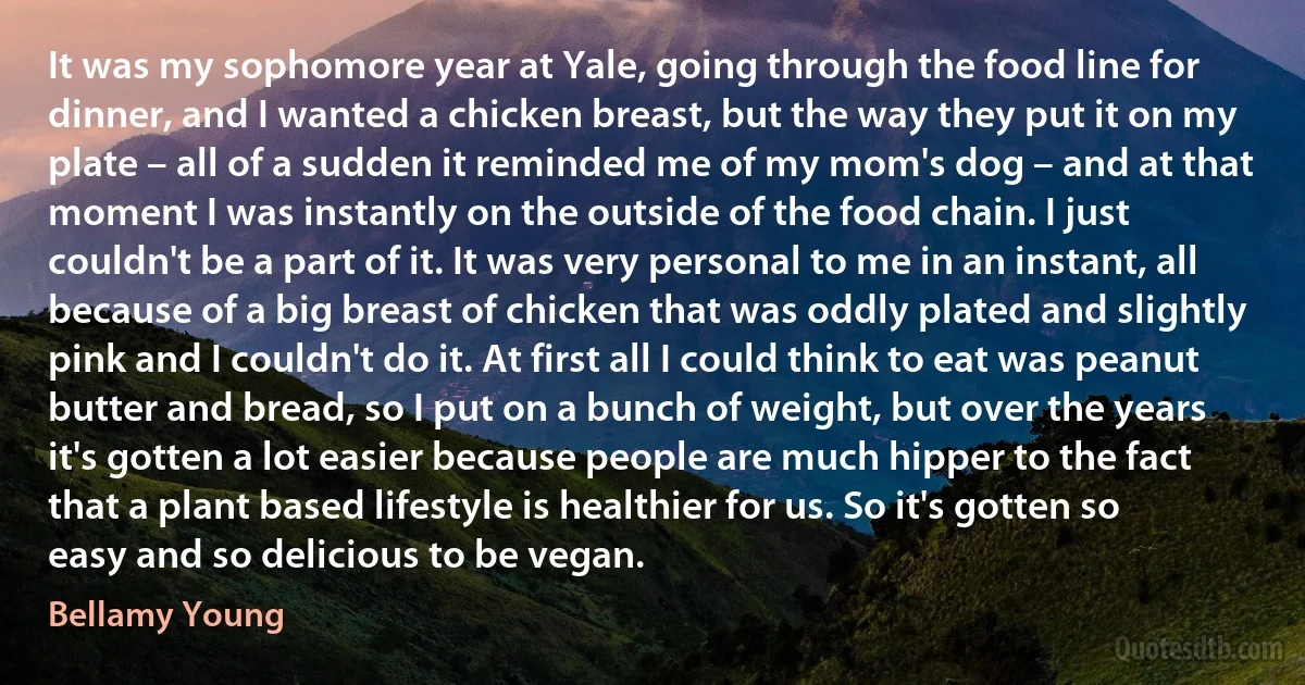 It was my sophomore year at Yale, going through the food line for dinner, and I wanted a chicken breast, but the way they put it on my plate – all of a sudden it reminded me of my mom's dog – and at that moment I was instantly on the outside of the food chain. I just couldn't be a part of it. It was very personal to me in an instant, all because of a big breast of chicken that was oddly plated and slightly pink and I couldn't do it. At first all I could think to eat was peanut butter and bread, so I put on a bunch of weight, but over the years it's gotten a lot easier because people are much hipper to the fact that a plant based lifestyle is healthier for us. So it's gotten so easy and so delicious to be vegan. (Bellamy Young)