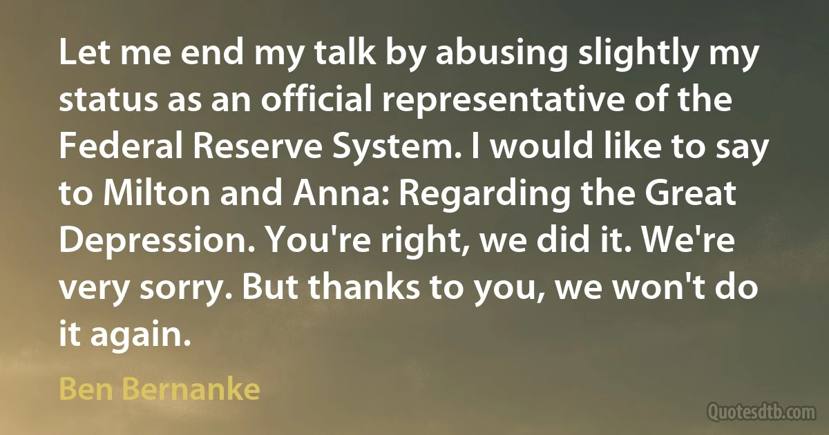 Let me end my talk by abusing slightly my status as an official representative of the Federal Reserve System. I would like to say to Milton and Anna: Regarding the Great Depression. You're right, we did it. We're very sorry. But thanks to you, we won't do it again. (Ben Bernanke)