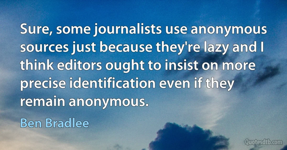 Sure, some journalists use anonymous sources just because they're lazy and I think editors ought to insist on more precise identification even if they remain anonymous. (Ben Bradlee)