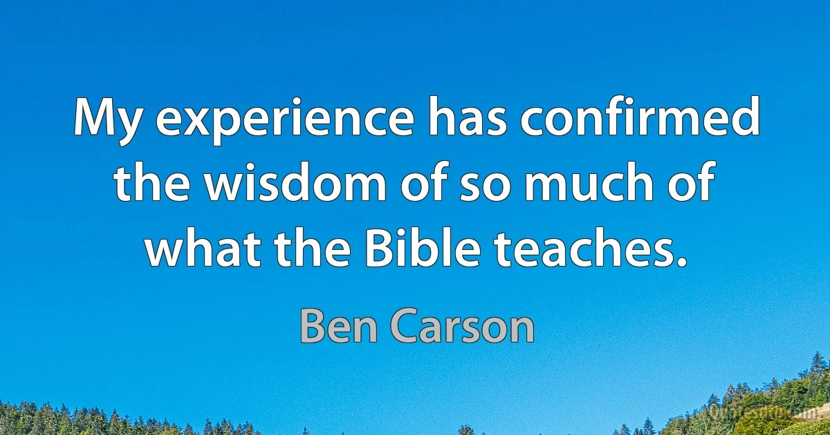 My experience has confirmed the wisdom of so much of what the Bible teaches. (Ben Carson)