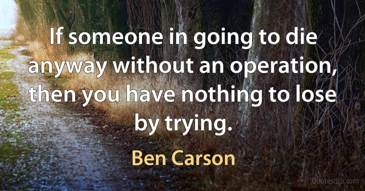 If someone in going to die anyway without an operation, then you have nothing to lose by trying. (Ben Carson)