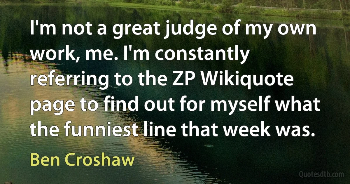 I'm not a great judge of my own work, me. I'm constantly referring to the ZP Wikiquote page to find out for myself what the funniest line that week was. (Ben Croshaw)