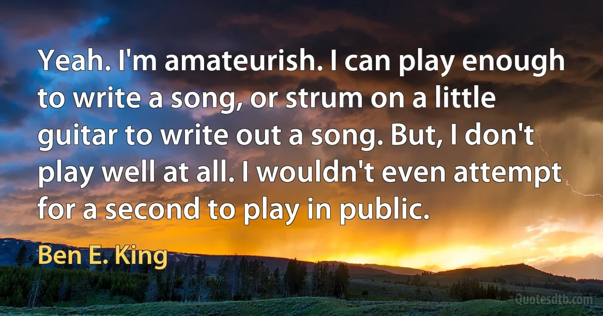 Yeah. I'm amateurish. I can play enough to write a song, or strum on a little guitar to write out a song. But, I don't play well at all. I wouldn't even attempt for a second to play in public. (Ben E. King)