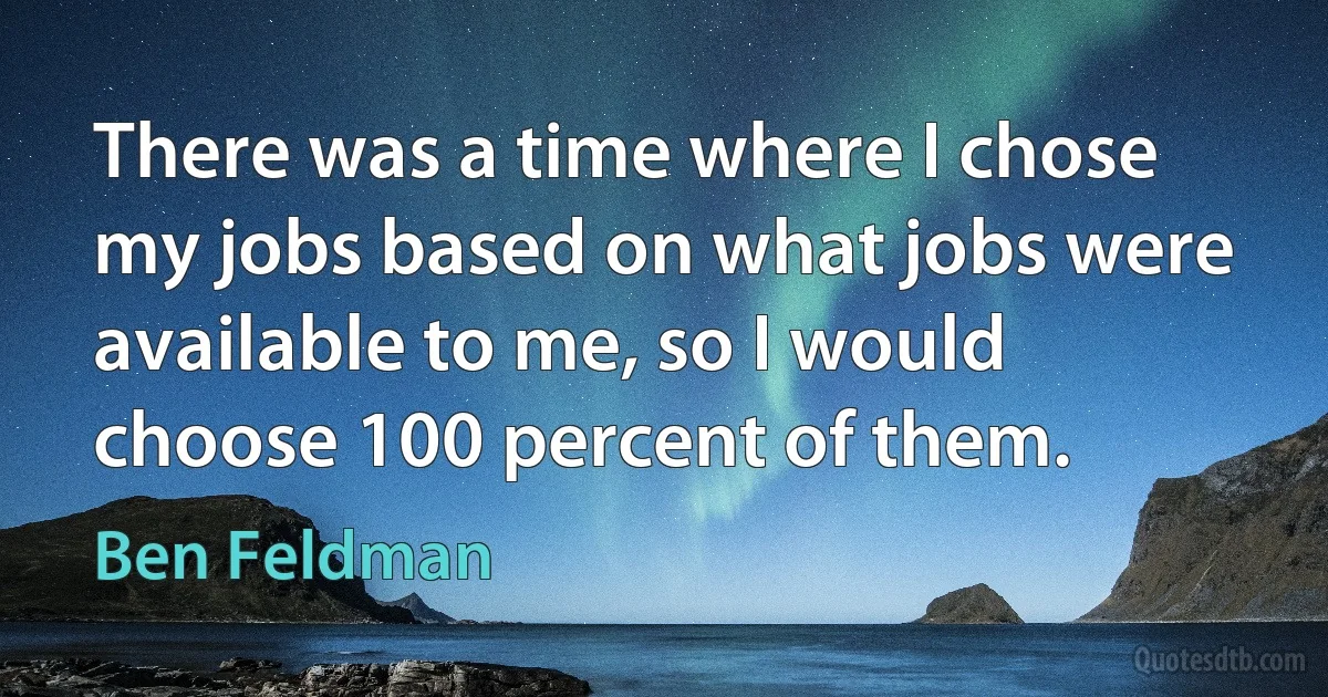 There was a time where I chose my jobs based on what jobs were available to me, so I would choose 100 percent of them. (Ben Feldman)