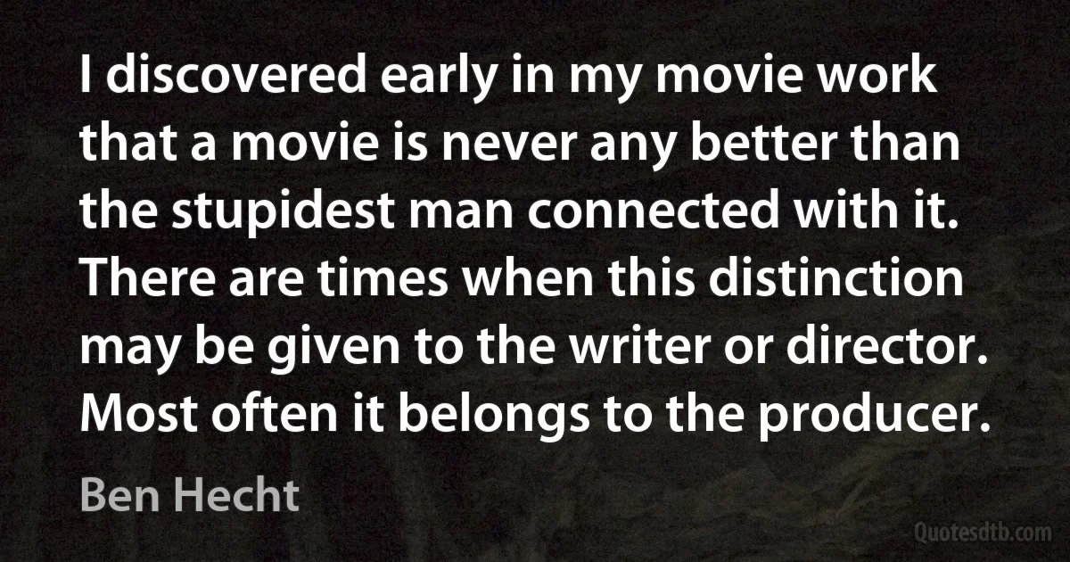 I discovered early in my movie work that a movie is never any better than the stupidest man connected with it. There are times when this distinction may be given to the writer or director. Most often it belongs to the producer. (Ben Hecht)