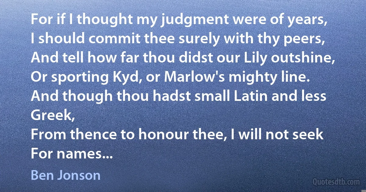 For if I thought my judgment were of years,
I should commit thee surely with thy peers,
And tell how far thou didst our Lily outshine,
Or sporting Kyd, or Marlow's mighty line.
And though thou hadst small Latin and less Greek,
From thence to honour thee, I will not seek
For names... (Ben Jonson)