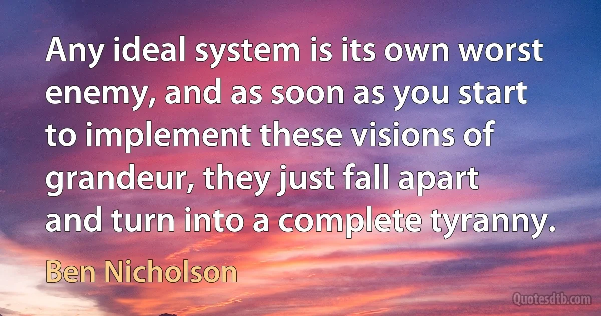 Any ideal system is its own worst enemy, and as soon as you start to implement these visions of grandeur, they just fall apart and turn into a complete tyranny. (Ben Nicholson)