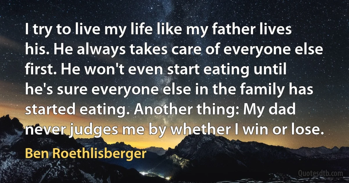 I try to live my life like my father lives his. He always takes care of everyone else first. He won't even start eating until he's sure everyone else in the family has started eating. Another thing: My dad never judges me by whether I win or lose. (Ben Roethlisberger)