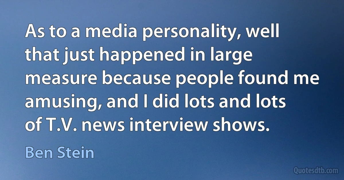 As to a media personality, well that just happened in large measure because people found me amusing, and I did lots and lots of T.V. news interview shows. (Ben Stein)