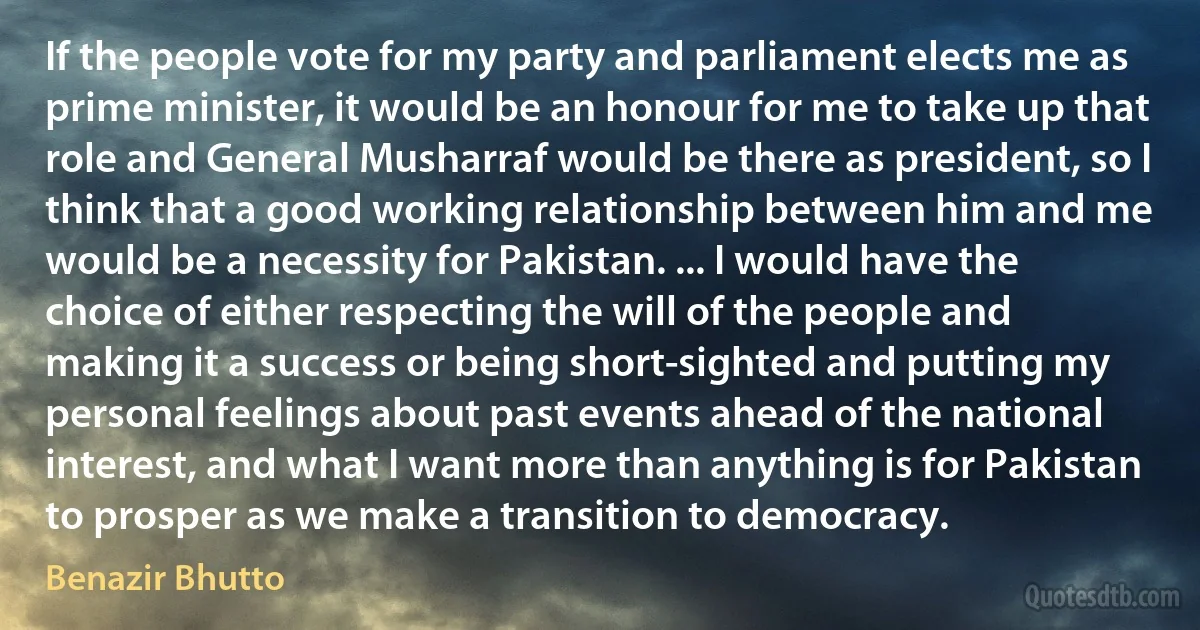 If the people vote for my party and parliament elects me as prime minister, it would be an honour for me to take up that role and General Musharraf would be there as president, so I think that a good working relationship between him and me would be a necessity for Pakistan. ... I would have the choice of either respecting the will of the people and making it a success or being short-sighted and putting my personal feelings about past events ahead of the national interest, and what I want more than anything is for Pakistan to prosper as we make a transition to democracy. (Benazir Bhutto)