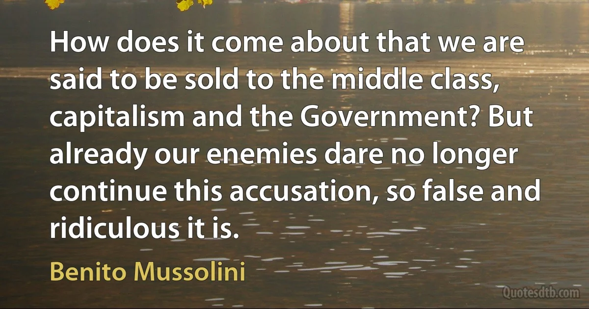 How does it come about that we are said to be sold to the middle class, capitalism and the Government? But already our enemies dare no longer continue this accusation, so false and ridiculous it is. (Benito Mussolini)